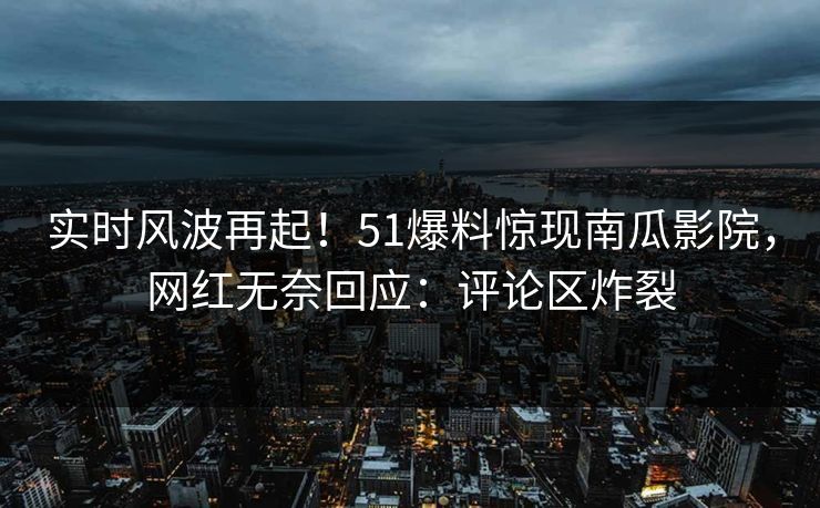 实时风波再起！51爆料惊现南瓜影院，网红无奈回应：评论区炸裂