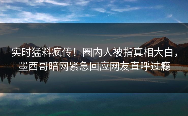 实时猛料疯传！圈内人被指真相大白，墨西哥暗网紧急回应网友直呼过瘾