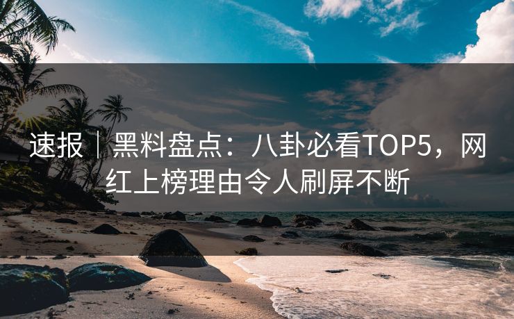 速报｜黑料盘点：八卦必看TOP5，网红上榜理由令人刷屏不断