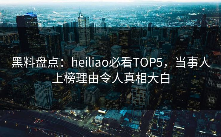 黑料盘点：heiliao必看TOP5，当事人上榜理由令人真相大白