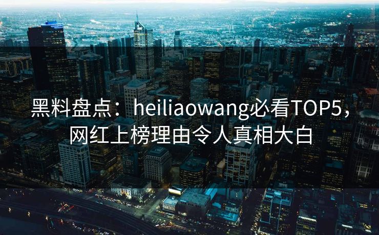 黑料盘点：heiliaowang必看TOP5，网红上榜理由令人真相大白