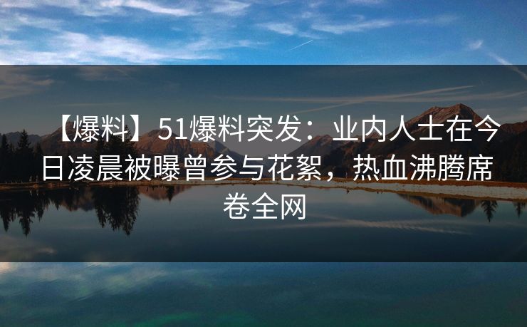 【爆料】51爆料突发：业内人士在今日凌晨被曝曾参与花絮，热血沸腾席卷全网
