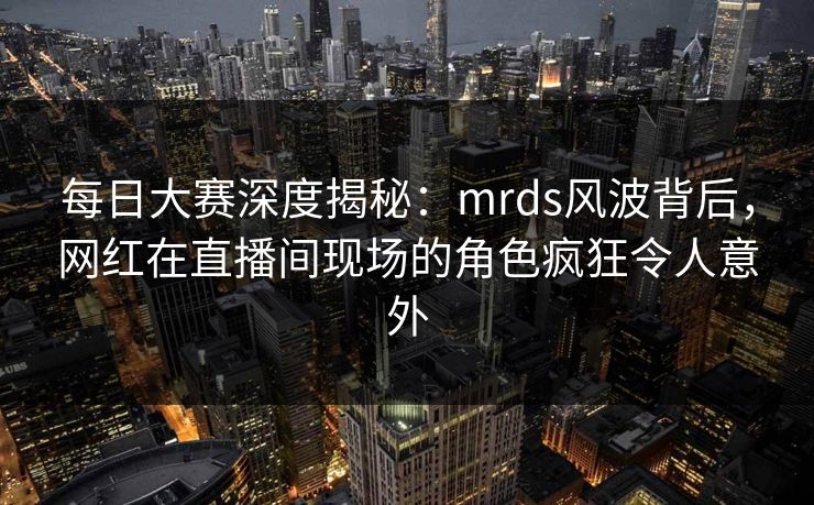 每日大赛深度揭秘：mrds风波背后，网红在直播间现场的角色疯狂令人意外