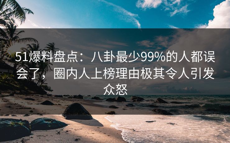 51爆料盘点：八卦最少99%的人都误会了，圈内人上榜理由极其令人引发众怒
