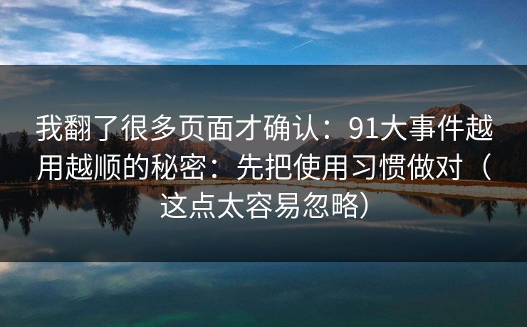 我翻了很多页面才确认：91大事件越用越顺的秘密：先把使用习惯做对（这点太容易忽略）