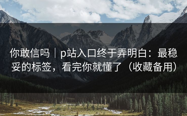 你敢信吗｜p站入口终于弄明白：最稳妥的标签，看完你就懂了（收藏备用）