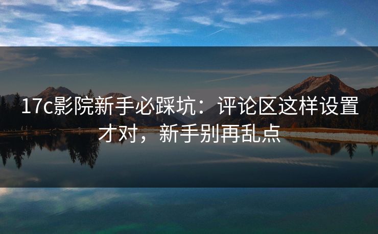 17c影院新手必踩坑：评论区这样设置才对，新手别再乱点