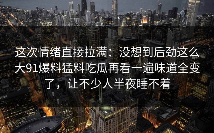 这次情绪直接拉满：没想到后劲这么大91爆料猛料吃瓜再看一遍味道全变了，让不少人半夜睡不着