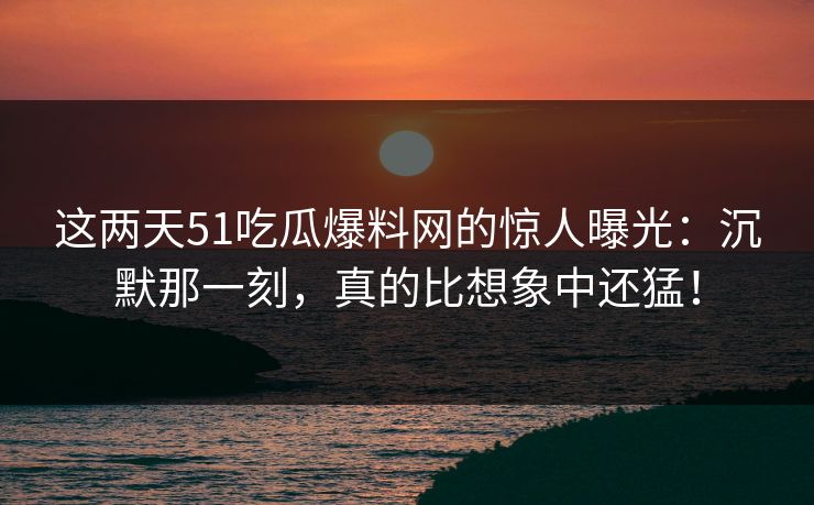这两天51吃瓜爆料网的惊人曝光：沉默那一刻，真的比想象中还猛！