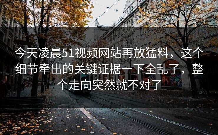 今天凌晨51视频网站再放猛料，这个细节牵出的关键证据一下全乱了，整个走向突然就不对了