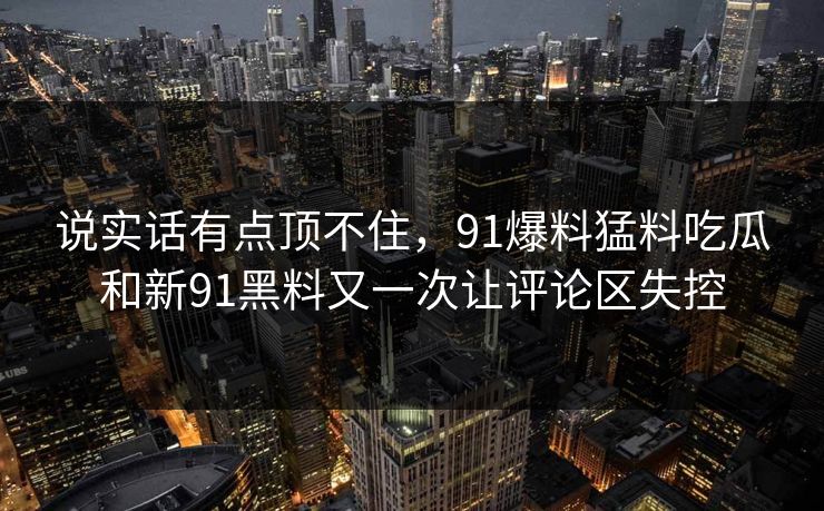 说实话有点顶不住，91爆料猛料吃瓜和新91黑料又一次让评论区失控