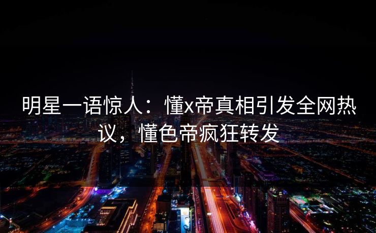 明星一语惊人：懂x帝真相引发全网热议，懂色帝疯狂转发