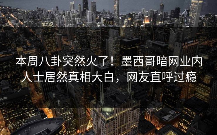 本周八卦突然火了！墨西哥暗网业内人士居然真相大白，网友直呼过瘾
