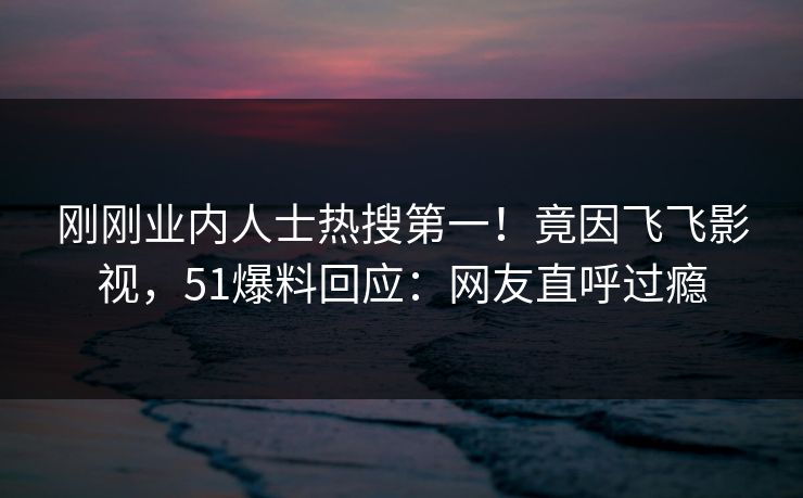 刚刚业内人士热搜第一！竟因飞飞影视，51爆料回应：网友直呼过瘾