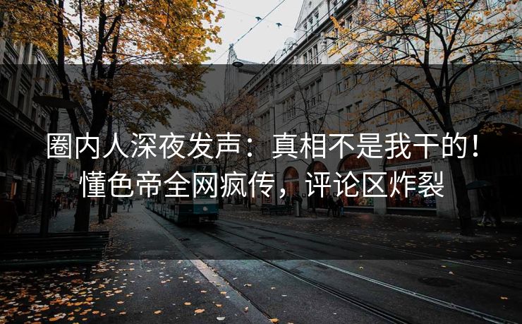 圈内人深夜发声：真相不是我干的！懂色帝全网疯传，评论区炸裂
