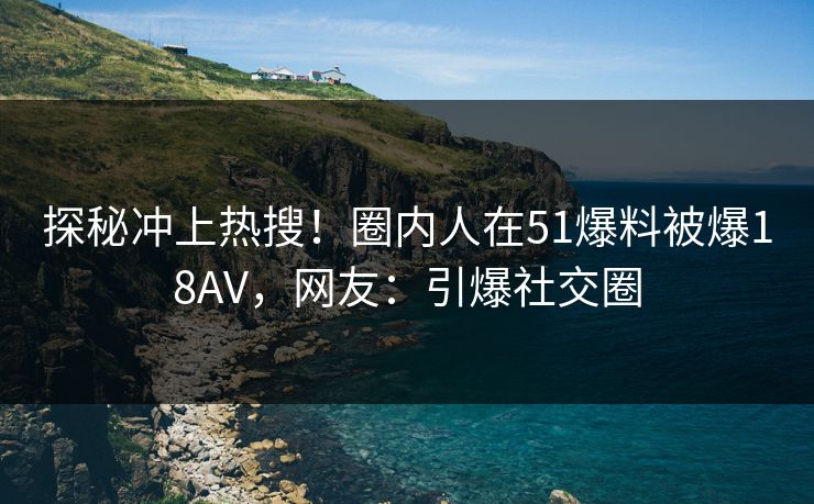 探秘冲上热搜！圈内人在51爆料被爆18AV，网友：引爆社交圈