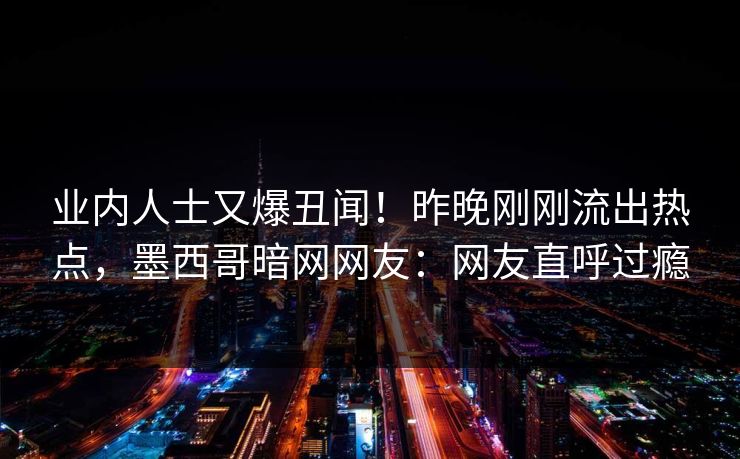 业内人士又爆丑闻！昨晚刚刚流出热点，墨西哥暗网网友：网友直呼过瘾