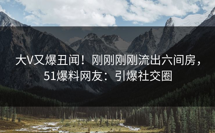 大V又爆丑闻！刚刚刚刚流出六间房，51爆料网友：引爆社交圈