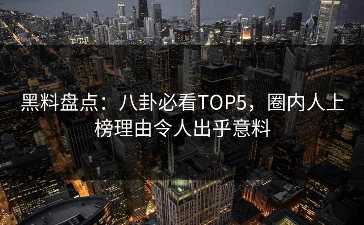 黑料盘点：八卦必看TOP5，圈内人上榜理由令人出乎意料
