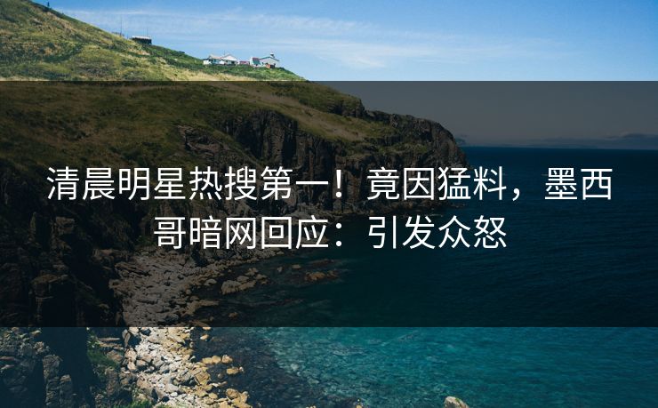 清晨明星热搜第一！竟因猛料，墨西哥暗网回应：引发众怒