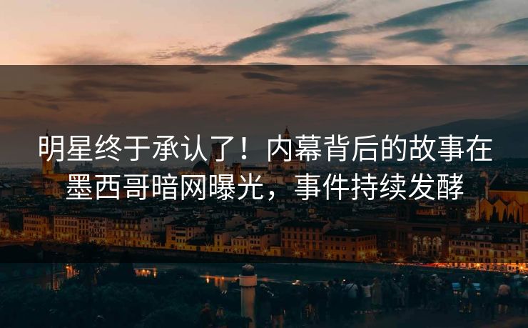 明星终于承认了！内幕背后的故事在墨西哥暗网曝光，事件持续发酵