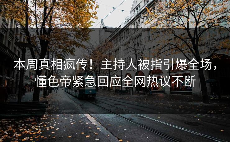本周真相疯传！主持人被指引爆全场，懂色帝紧急回应全网热议不断