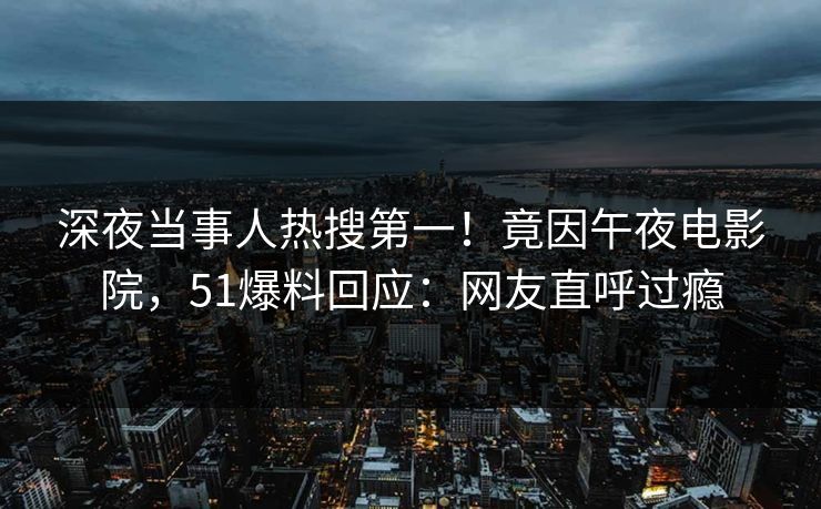 深夜当事人热搜第一！竟因午夜电影院，51爆料回应：网友直呼过瘾
