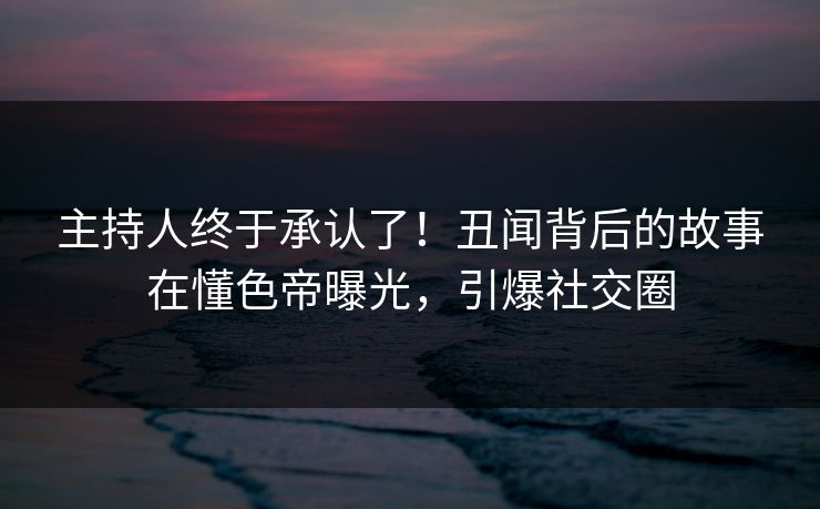 主持人终于承认了！丑闻背后的故事在懂色帝曝光，引爆社交圈