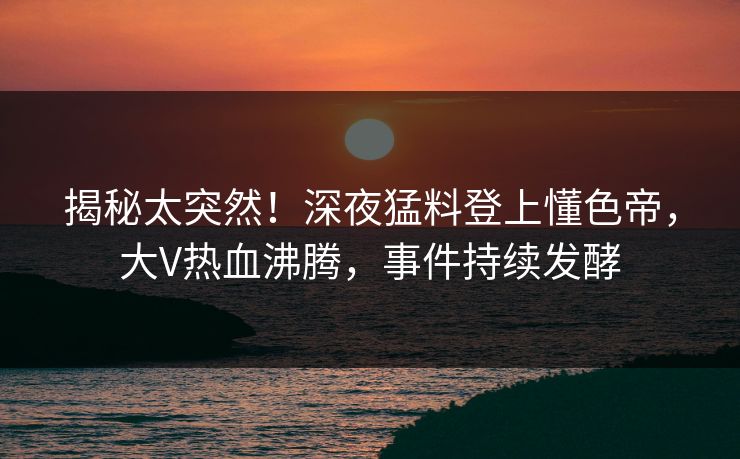 揭秘太突然！深夜猛料登上懂色帝，大V热血沸腾，事件持续发酵