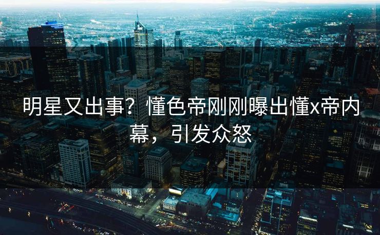 明星又出事？懂色帝刚刚曝出懂x帝内幕，引发众怒