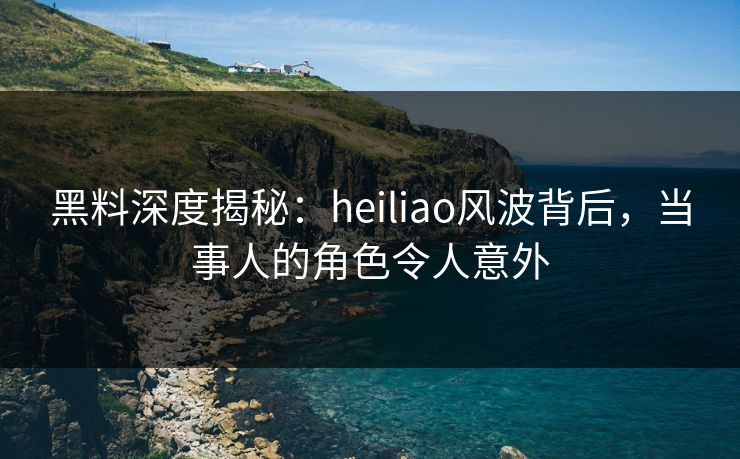 黑料深度揭秘：heiliao风波背后，当事人的角色令人意外
