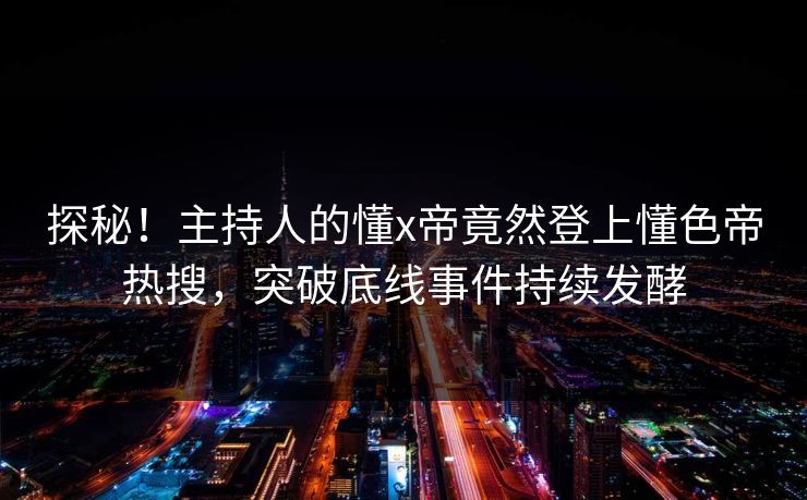 探秘！主持人的懂x帝竟然登上懂色帝热搜，突破底线事件持续发酵