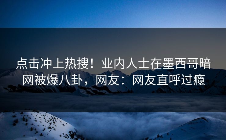 点击冲上热搜！业内人士在墨西哥暗网被爆八卦，网友：网友直呼过瘾