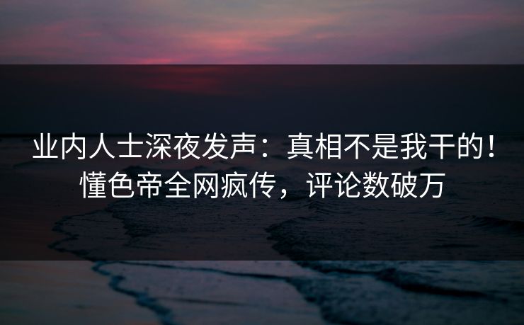 业内人士深夜发声：真相不是我干的！懂色帝全网疯传，评论数破万