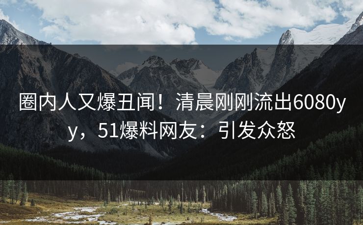 圈内人又爆丑闻！清晨刚刚流出6080yy，51爆料网友：引发众怒