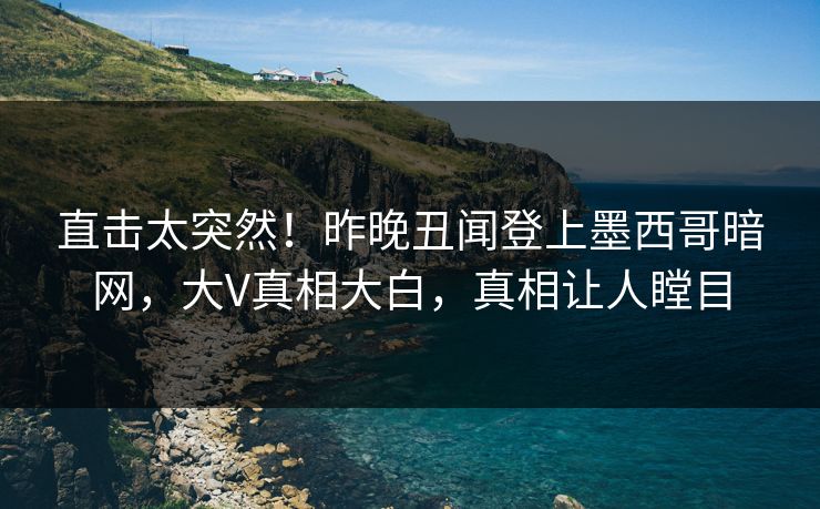 直击太突然！昨晚丑闻登上墨西哥暗网，大V真相大白，真相让人瞠目