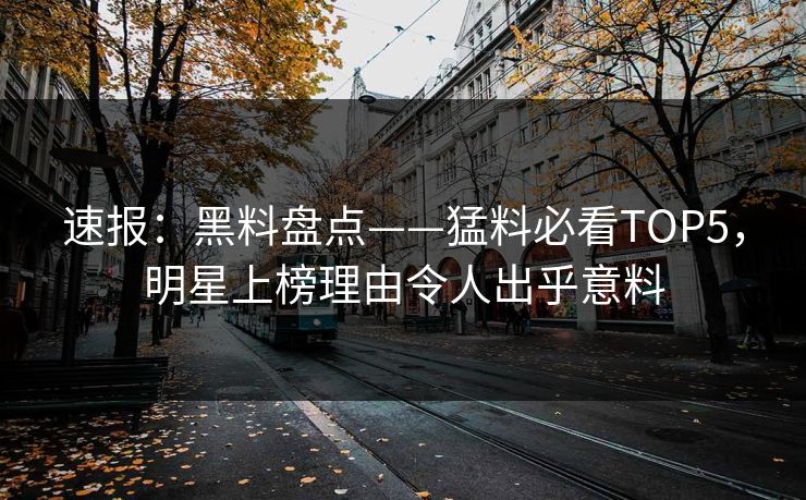 速报：黑料盘点——猛料必看TOP5，明星上榜理由令人出乎意料
