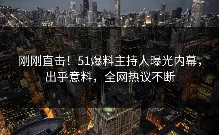 刚刚直击！51爆料主持人曝光内幕，出乎意料，全网热议不断