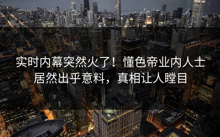 实时内幕突然火了！懂色帝业内人士居然出乎意料，真相让人瞠目