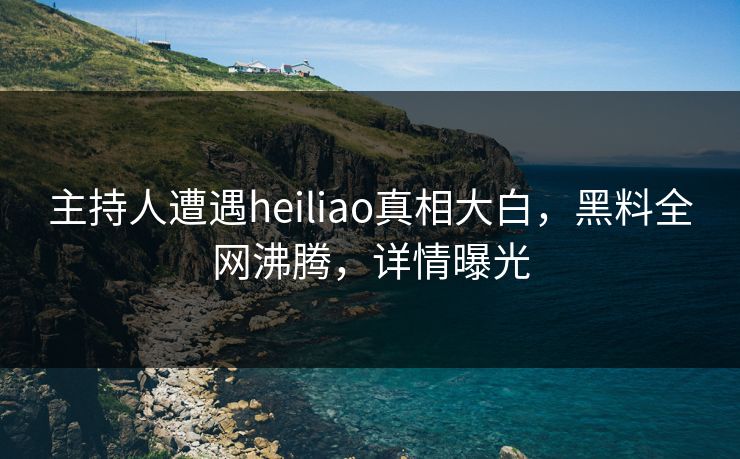 主持人遭遇heiliao真相大白，黑料全网沸腾，详情曝光