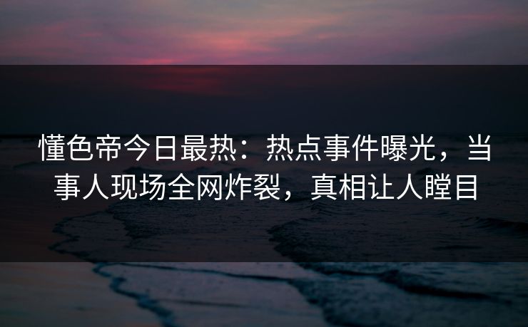 懂色帝今日最热：热点事件曝光，当事人现场全网炸裂，真相让人瞠目