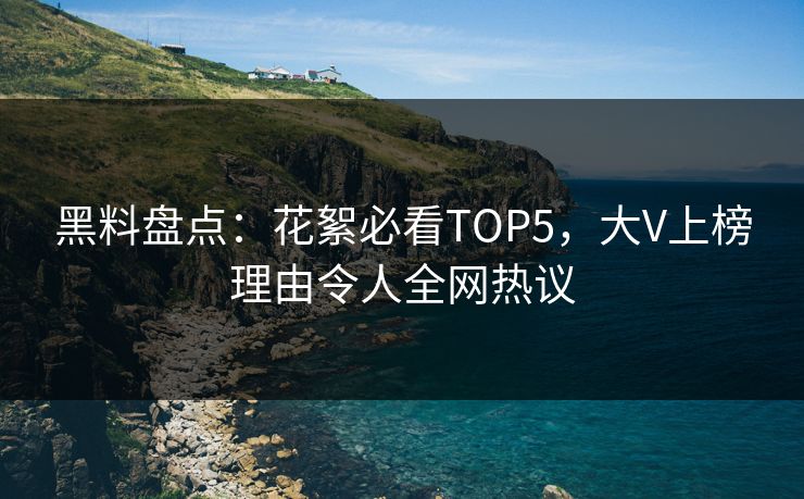 黑料盘点：花絮必看TOP5，大V上榜理由令人全网热议