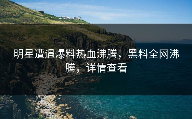 明星遭遇爆料热血沸腾，黑料全网沸腾，详情查看