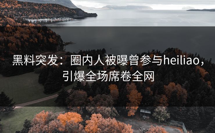 黑料突发：圈内人被曝曾参与heiliao，引爆全场席卷全网