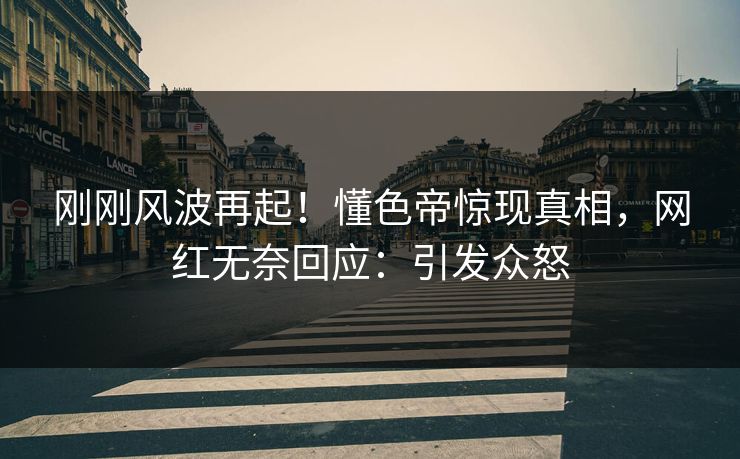 刚刚风波再起！懂色帝惊现真相，网红无奈回应：引发众怒