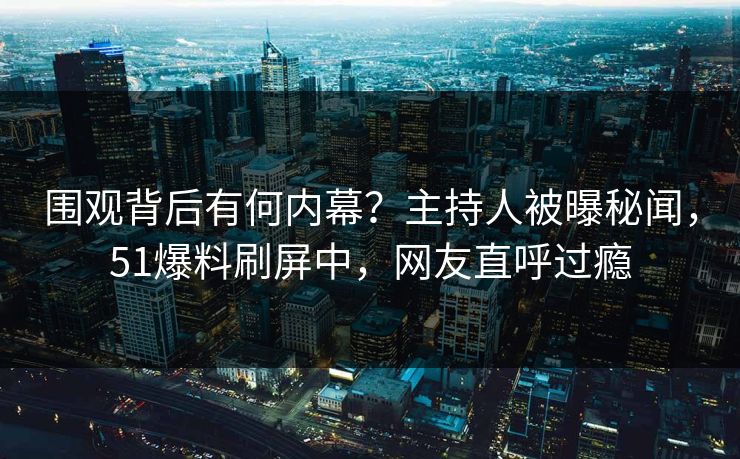 围观背后有何内幕？主持人被曝秘闻，51爆料刷屏中，网友直呼过瘾