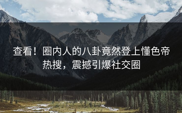 查看！圈内人的八卦竟然登上懂色帝热搜，震撼引爆社交圈