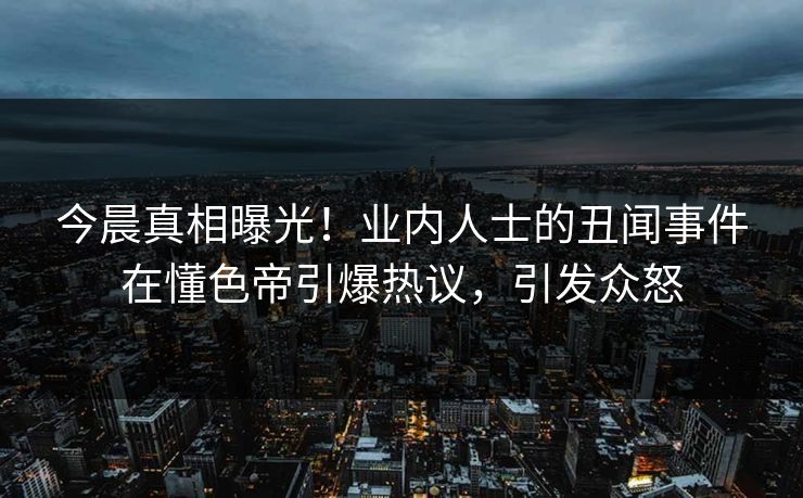 今晨真相曝光！业内人士的丑闻事件在懂色帝引爆热议，引发众怒