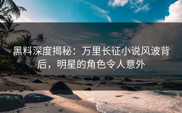 黑料深度揭秘：万里长征小说风波背后，明星的角色令人意外