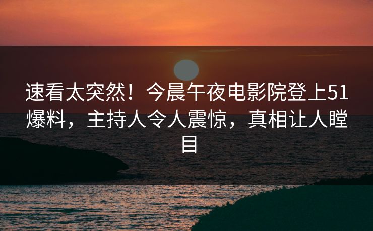 速看太突然！今晨午夜电影院登上51爆料，主持人令人震惊，真相让人瞠目